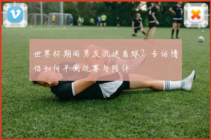 世界杯期间男友沉迷看球？专访情侣如何平衡观赛与陪伴