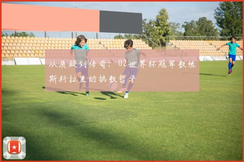 从质疑到传奇：02世界杯冠军教练斯科拉里的执教哲学