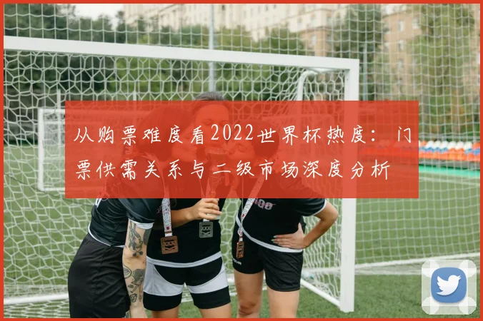 从购票难度看2022世界杯热度：门票供需关系与二级市场深度分析